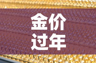 金价过年中国黄金金价:金价过年中国黄金金价会降吗 金价过年中国黄金金价:金价过年中国黄金金价会降吗