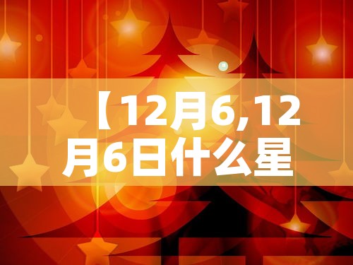 【12月6,12月6日什么星座】 【12月6,12月6日什么星座】