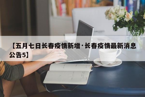 【五月七日长春疫情新增·长春疫情最新消息公告5】