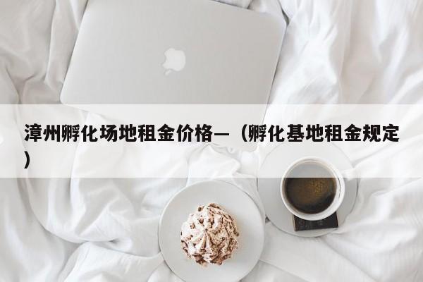 漳州孵化场地租金价格—(孵化基地租金规定)