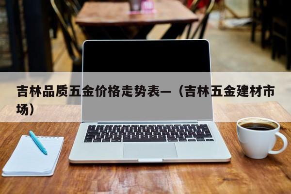 吉林品质五金价格走势表—(吉林五金建材市场)