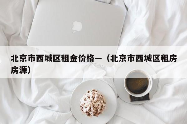 北京市西城区租金价格—(北京市西城区租房房源)