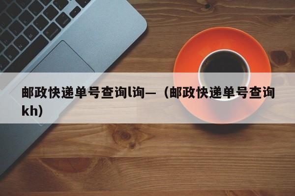 邮政快递单号查询l询—(邮政快递单号查询kh)