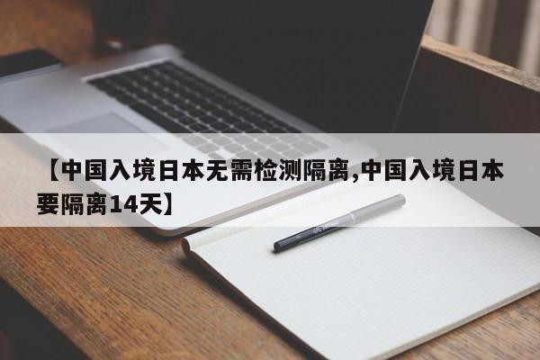 【中国入境日本无需检测隔离,中国入境日本要隔离14天】
