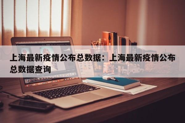 上海最新疫情公布总数据:上海最新疫情公布总数据查询