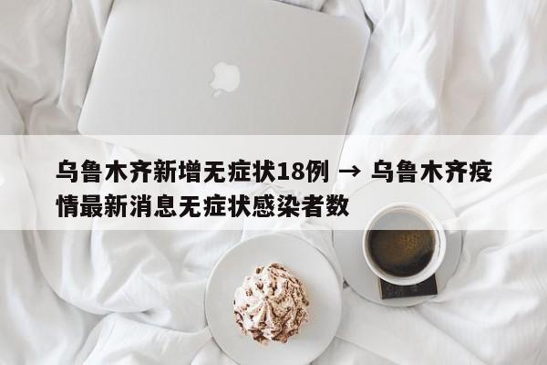 乌鲁木齐新增无症状18例 → 乌鲁木齐疫情最新消息无症状感染者数