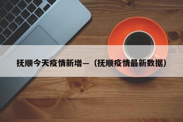 抚顺今天疫情新增—(抚顺疫情最新数据)