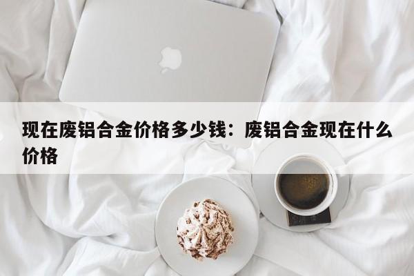 现在废铝合金价格多少钱:废铝合金现在什么价格