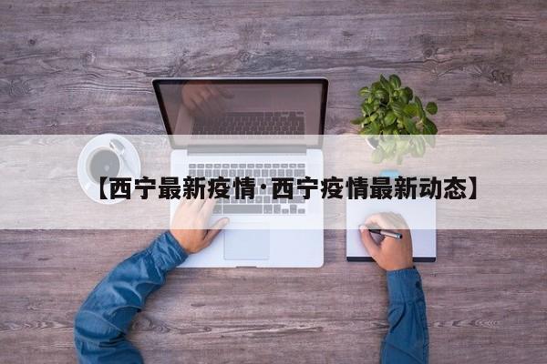 【西宁最新疫情·西宁疫情最新动态】