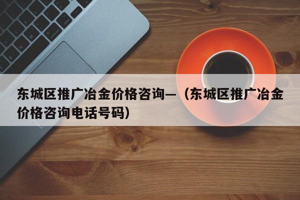 东城区推广冶金价格咨询—(东城区推广冶金价格咨询电话号码)
