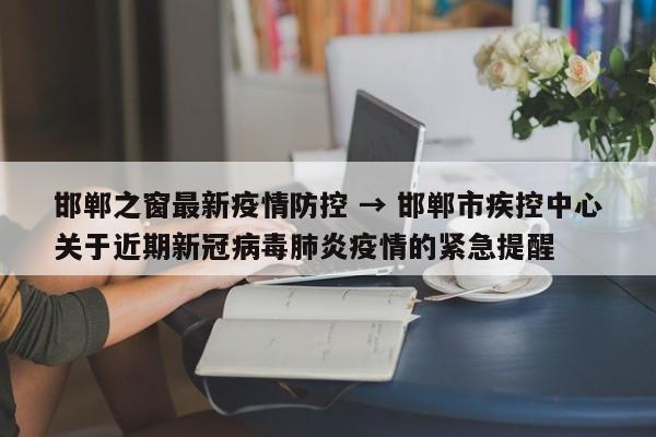 邯郸之窗最新疫情防控 → 邯郸市疾控中心关于近期新冠病毒肺炎疫情的紧急提醒