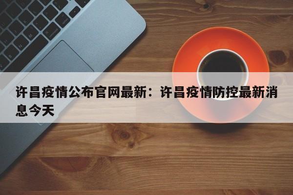 许昌疫情公布官网最新:许昌疫情防控最新消息今天