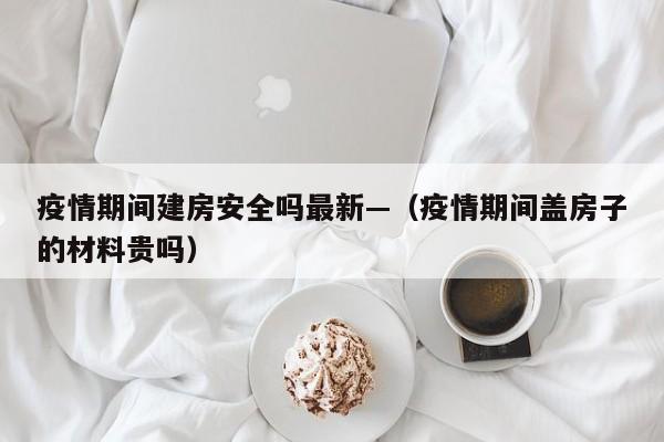 疫情期间建房安全吗最新—(疫情期间盖房子的材料贵吗)