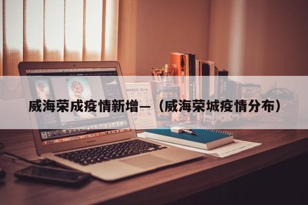 威海荣成疫情新增—(威海荣城疫情分布)
