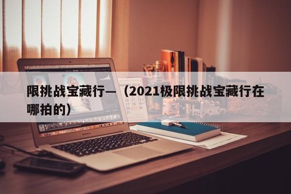 限挑战宝藏行—(2021极限挑战宝藏行在哪拍的)