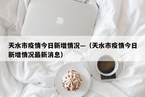 天水市疫情今日新增情况—(天水市疫情今日新增情况最新消息)