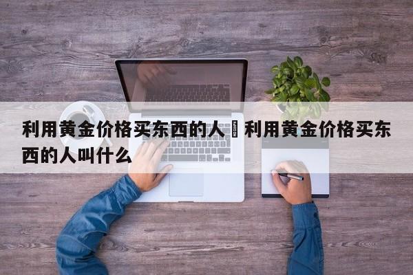 利用黄金价格买东西的人›利用黄金价格买东西的人叫什么
