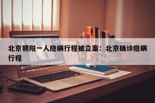 北京朝阳一人隐瞒行程被立案:北京确诊隐瞒行程