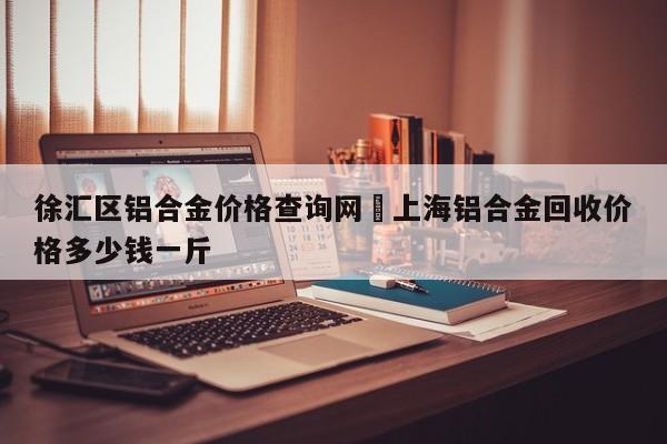 徐汇区铝合金价格查询网›上海铝合金回收价格多少钱一斤