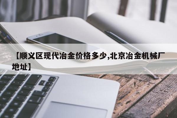 【顺义区现代冶金价格多少,北京冶金机械厂地址】