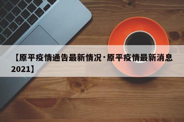 【原平疫情通告最新情况·原平疫情最新消息2021】