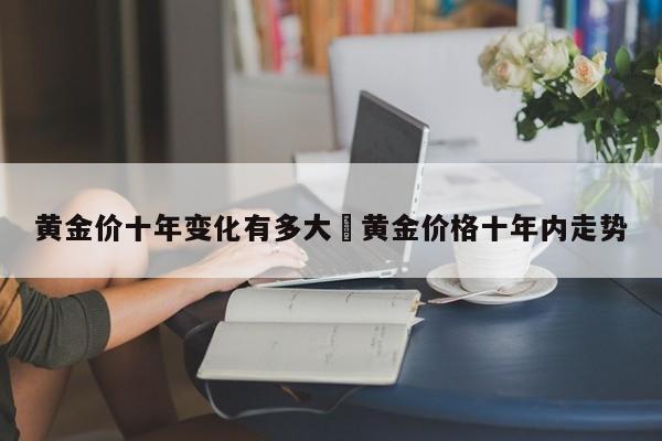 黄金价十年变化有多大›黄金价格十年内走势