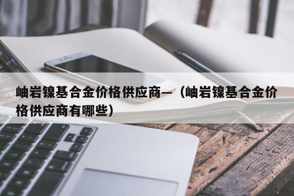 岫岩镍基合金价格供应商—(岫岩镍基合金价格供应商有哪些)