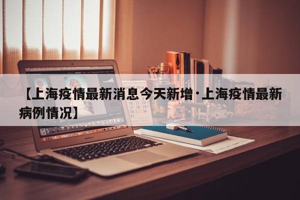 【上海疫情最新消息今天新增·上海疫情最新病例情况】