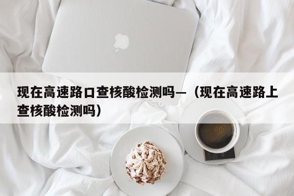 现在高速路口查核酸检测吗—(现在高速路上查核酸检测吗)