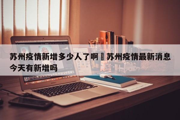 苏州疫情新增多少人了啊›苏州疫情最新消息今天有新增吗