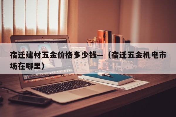 宿迁建材五金价格多少钱—(宿迁五金机电市场在哪里)