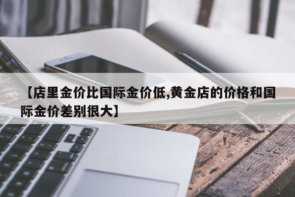 【店里金价比国际金价低,黄金店的价格和国际金价差别很大】