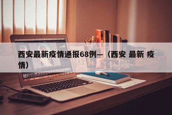 西安最新疫情通报68例—(西安 最新 疫情)