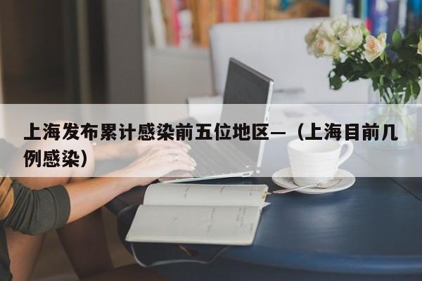 上海发布累计感染前五位地区—(上海目前几例感染)