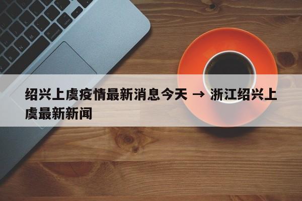 绍兴上虞疫情最新消息今天 → 浙江绍兴上虞最新新闻