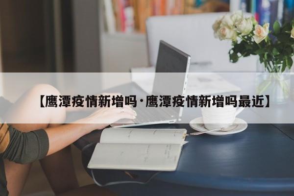 【鹰潭疫情新增吗·鹰潭疫情新增吗最近】