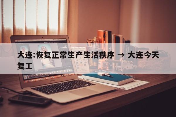 大连:恢复正常生产生活秩序 → 大连今天复工