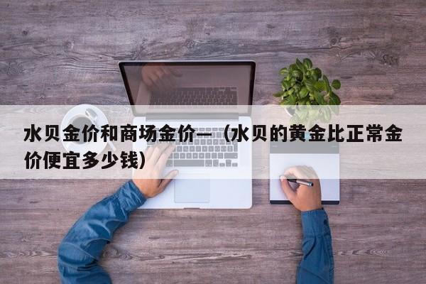 水贝金价和商场金价—(水贝的黄金比正常金价便宜多少钱)
