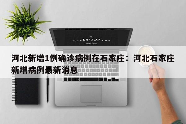 河北新增1例确诊病例在石家庄:河北石家庄新增病例最新消息