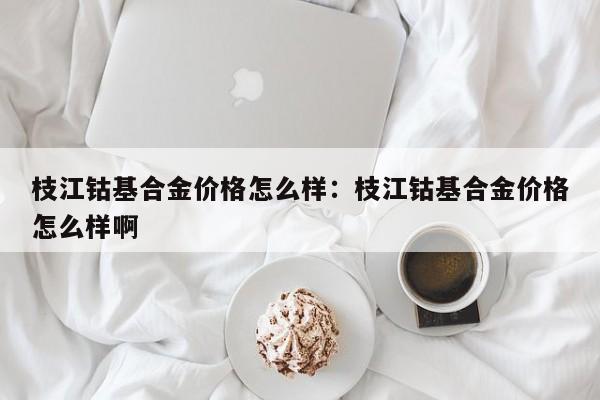 枝江钴基合金价格怎么样:枝江钴基合金价格怎么样啊