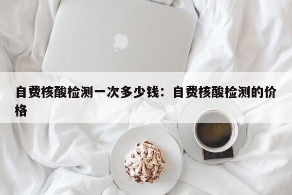 自费核酸检测一次多少钱:自费核酸检测的价格