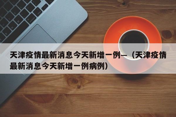 天津疫情最新消息今天新增一例—(天津疫情最新消息今天新增一例病例)
