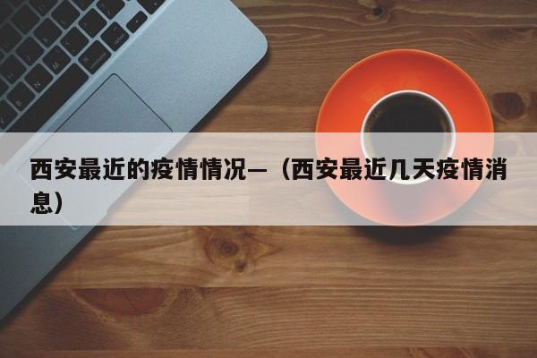 西安最近的疫情情况—(西安最近几天疫情消息)
