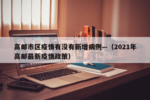 高邮市区疫情有没有新增病例—(2021年高邮最新疫情政策)