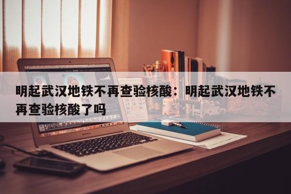明起武汉地铁不再查验核酸:明起武汉地铁不再查验核酸了吗