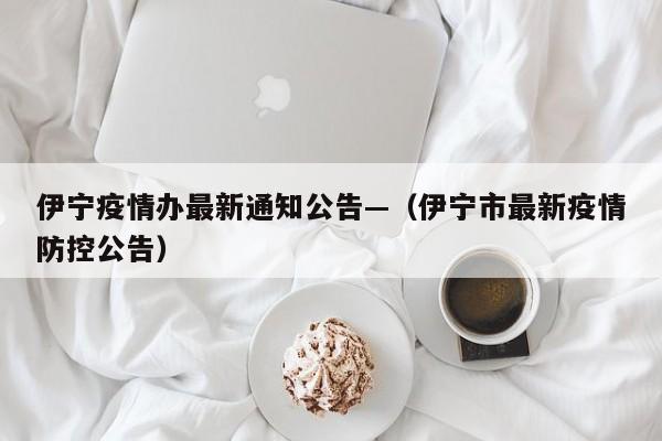 伊宁疫情办最新通知公告—(伊宁市最新疫情防控公告)