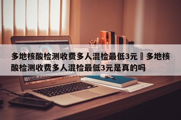 多地核酸检测收费多人混检最低3元›多地核酸检测收费多人混检最低3元是真的吗