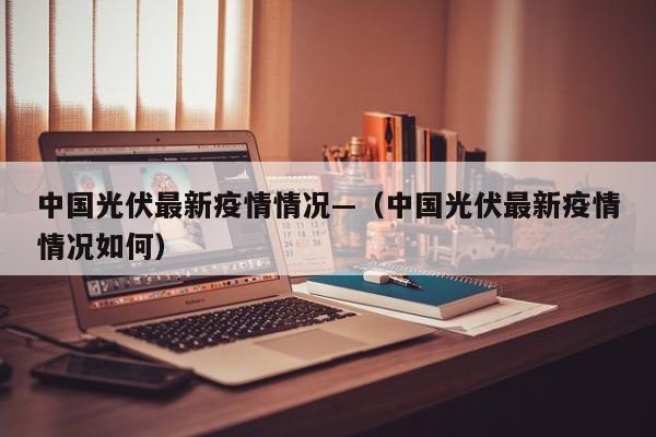 中国光伏最新疫情情况—(中国光伏最新疫情情况如何)
