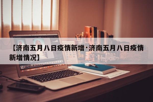 【济南五月八日疫情新增·济南五月八日疫情新增情况】