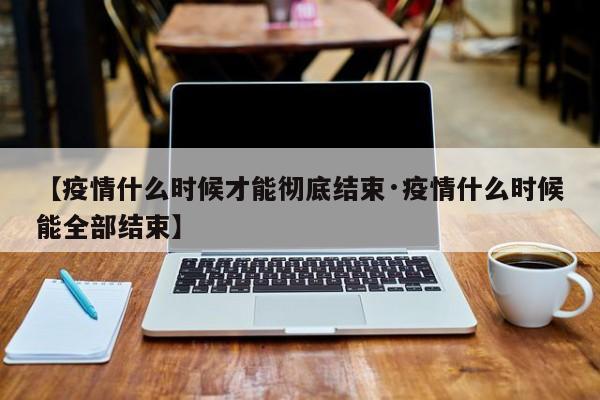 【疫情什么时候才能彻底结束·疫情什么时候能全部结束】